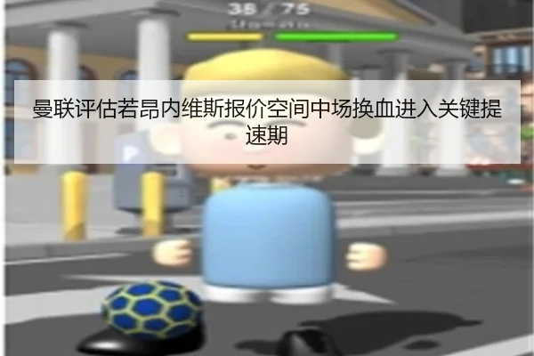 曼联评估若昂内维斯报价空间中场换血进入关键提速期
