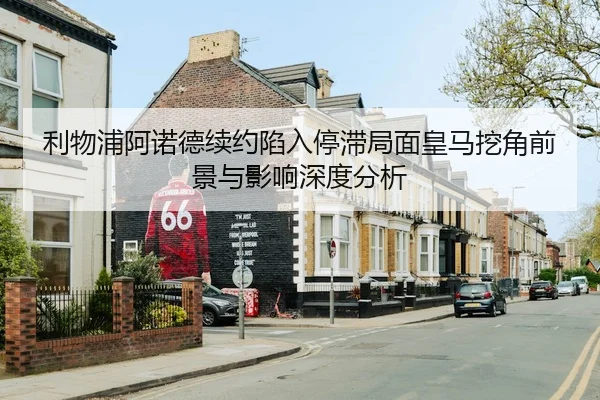利物浦阿诺德续约陷入停滞局面皇马挖角前景与影响深度分析