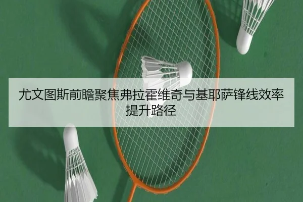 尤文图斯前瞻聚焦弗拉霍维奇与基耶萨锋线效率提升路径