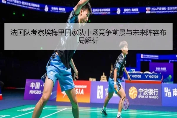 法国队考察埃梅里国家队中场竞争前景与未来阵容布局解析