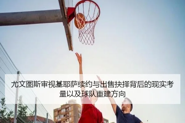 尤文图斯审视基耶萨续约与出售抉择背后的现实考量以及球队重建方向
