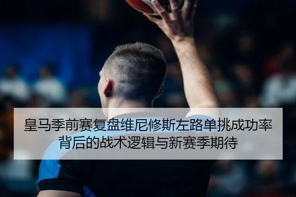 皇马季前赛复盘维尼修斯左路单挑成功率背后的战术逻辑与新赛季期待
