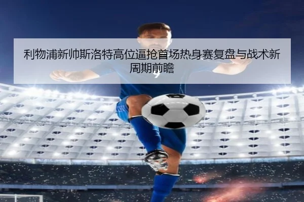 利物浦新帅斯洛特高位逼抢首场热身赛复盘与战术新周期前瞻