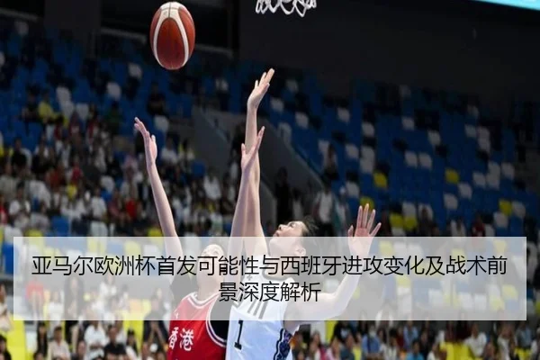 亚马尔欧洲杯首发可能性与西班牙进攻变化及战术前景深度解析