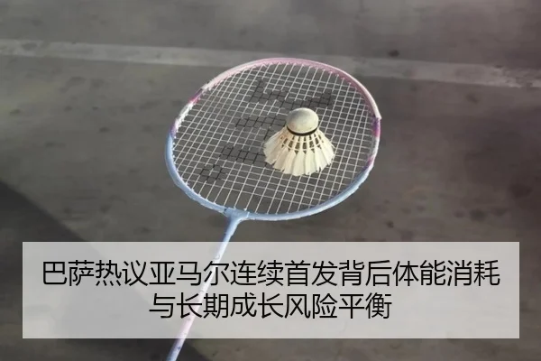 巴萨热议亚马尔连续首发背后体能消耗与长期成长风险平衡