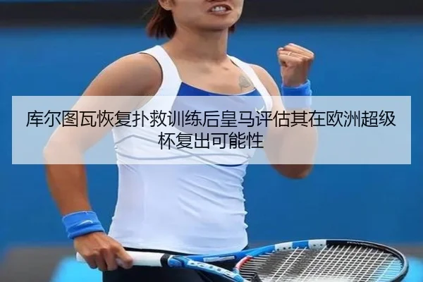 库尔图瓦恢复扑救训练后皇马评估其在欧洲超级杯复出可能性
