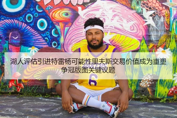 湖人评估引进特雷杨可能性里夫斯交易价值成为重塑争冠版图关键议题